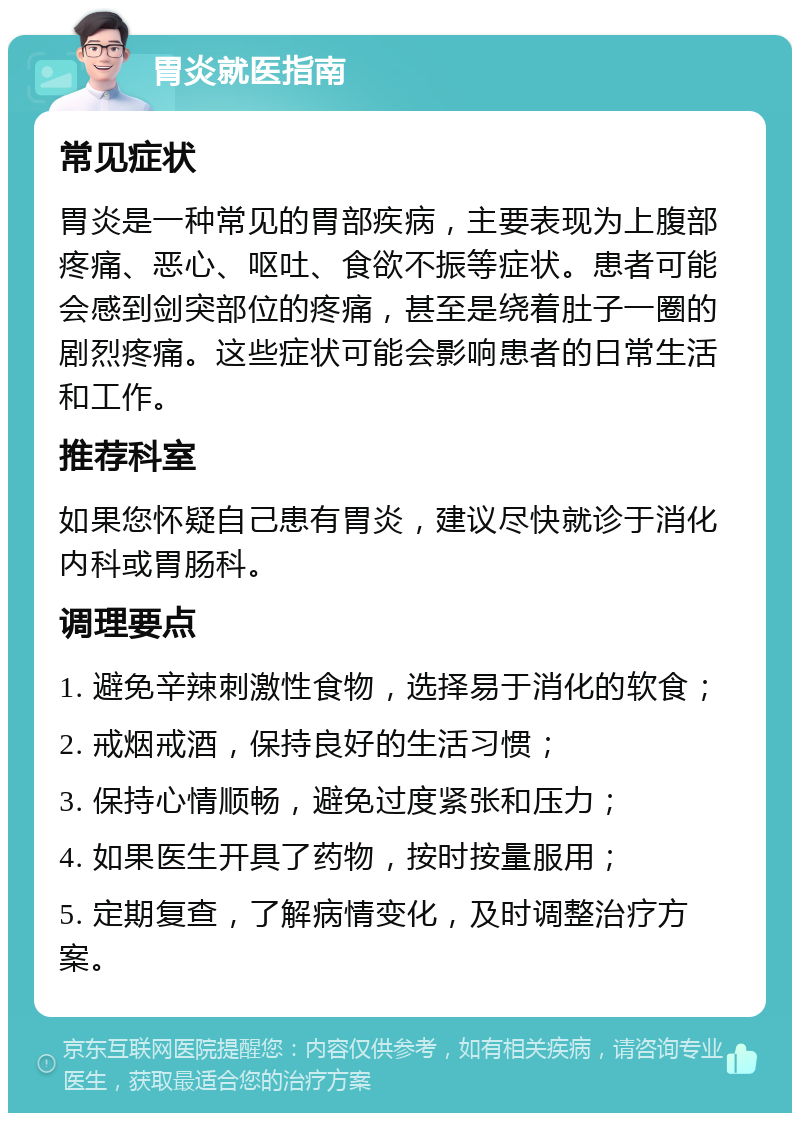 胃炎就医指南 常见症状 胃炎是一种常见的胃部疾病，主要表现为上腹部疼痛、恶心、呕吐、食欲不振等症状。患者可能会感到剑突部位的疼痛，甚至是绕着肚子一圈的剧烈疼痛。这些症状可能会影响患者的日常生活和工作。 推荐科室 如果您怀疑自己患有胃炎，建议尽快就诊于消化内科或胃肠科。 调理要点 1. 避免辛辣刺激性食物，选择易于消化的软食； 2. 戒烟戒酒，保持良好的生活习惯； 3. 保持心情顺畅，避免过度紧张和压力； 4. 如果医生开具了药物，按时按量服用； 5. 定期复查，了解病情变化，及时调整治疗方案。