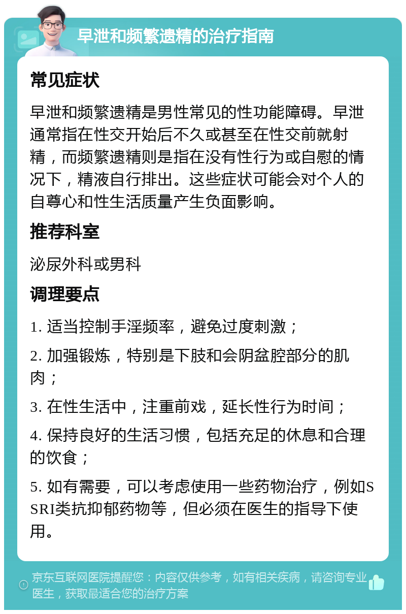 早泄和频繁遗精的治疗指南 常见症状 早泄和频繁遗精是男性常见的性功能障碍。早泄通常指在性交开始后不久或甚至在性交前就射精，而频繁遗精则是指在没有性行为或自慰的情况下，精液自行排出。这些症状可能会对个人的自尊心和性生活质量产生负面影响。 推荐科室 泌尿外科或男科 调理要点 1. 适当控制手淫频率，避免过度刺激； 2. 加强锻炼，特别是下肢和会阴盆腔部分的肌肉； 3. 在性生活中，注重前戏，延长性行为时间； 4. 保持良好的生活习惯，包括充足的休息和合理的饮食； 5. 如有需要，可以考虑使用一些药物治疗，例如SSRI类抗抑郁药物等，但必须在医生的指导下使用。