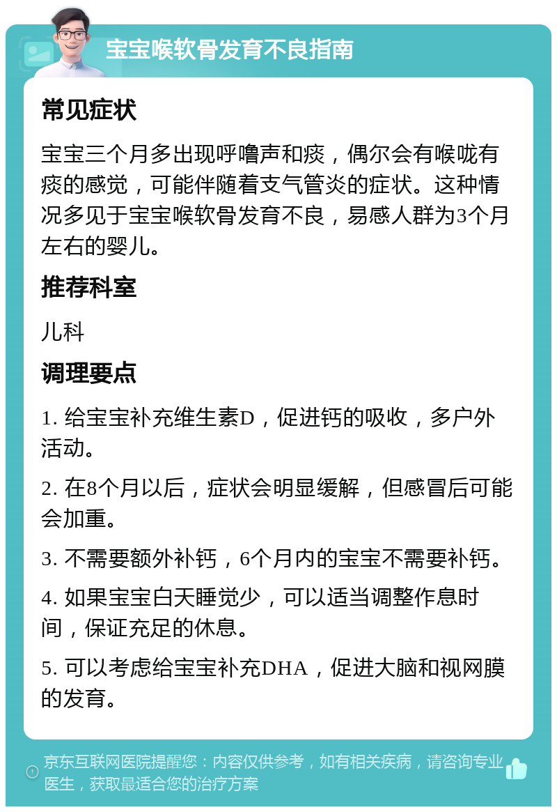 宝宝喉软骨发育不良指南 常见症状 宝宝三个月多出现呼噜声和痰，偶尔会有喉咙有痰的感觉，可能伴随着支气管炎的症状。这种情况多见于宝宝喉软骨发育不良，易感人群为3个月左右的婴儿。 推荐科室 儿科 调理要点 1. 给宝宝补充维生素D，促进钙的吸收，多户外活动。 2. 在8个月以后，症状会明显缓解，但感冒后可能会加重。 3. 不需要额外补钙，6个月内的宝宝不需要补钙。 4. 如果宝宝白天睡觉少，可以适当调整作息时间，保证充足的休息。 5. 可以考虑给宝宝补充DHA，促进大脑和视网膜的发育。