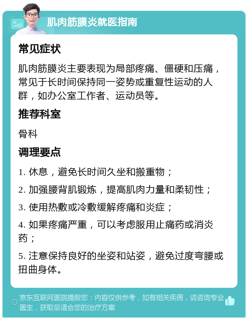 肌肉筋膜炎就医指南 常见症状 肌肉筋膜炎主要表现为局部疼痛、僵硬和压痛，常见于长时间保持同一姿势或重复性运动的人群，如办公室工作者、运动员等。 推荐科室 骨科 调理要点 1. 休息，避免长时间久坐和搬重物； 2. 加强腰背肌锻炼，提高肌肉力量和柔韧性； 3. 使用热敷或冷敷缓解疼痛和炎症； 4. 如果疼痛严重，可以考虑服用止痛药或消炎药； 5. 注意保持良好的坐姿和站姿，避免过度弯腰或扭曲身体。