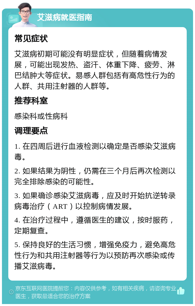 艾滋病就医指南 常见症状 艾滋病初期可能没有明显症状，但随着病情发展，可能出现发热、盗汗、体重下降、疲劳、淋巴结肿大等症状。易感人群包括有高危性行为的人群、共用注射器的人群等。 推荐科室 感染科或性病科 调理要点 1. 在四周后进行血液检测以确定是否感染艾滋病毒。 2. 如果结果为阴性，仍需在三个月后再次检测以完全排除感染的可能性。 3. 如果确诊感染艾滋病毒，应及时开始抗逆转录病毒治疗（ART）以控制病情发展。 4. 在治疗过程中，遵循医生的建议，按时服药，定期复查。 5. 保持良好的生活习惯，增强免疫力，避免高危性行为和共用注射器等行为以预防再次感染或传播艾滋病毒。