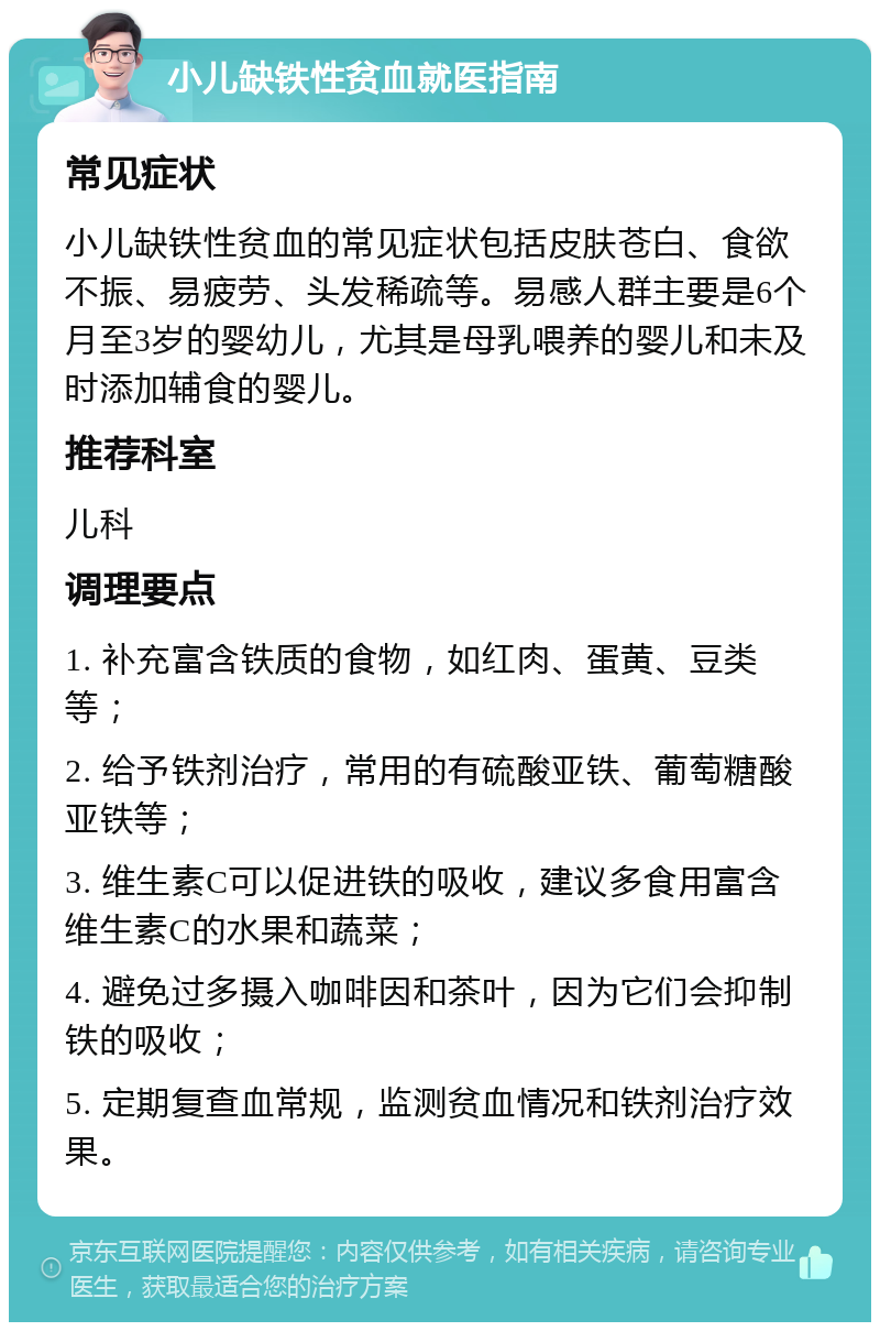 小儿缺铁性贫血就医指南 常见症状 小儿缺铁性贫血的常见症状包括皮肤苍白、食欲不振、易疲劳、头发稀疏等。易感人群主要是6个月至3岁的婴幼儿，尤其是母乳喂养的婴儿和未及时添加辅食的婴儿。 推荐科室 儿科 调理要点 1. 补充富含铁质的食物，如红肉、蛋黄、豆类等； 2. 给予铁剂治疗，常用的有硫酸亚铁、葡萄糖酸亚铁等； 3. 维生素C可以促进铁的吸收，建议多食用富含维生素C的水果和蔬菜； 4. 避免过多摄入咖啡因和茶叶，因为它们会抑制铁的吸收； 5. 定期复查血常规，监测贫血情况和铁剂治疗效果。