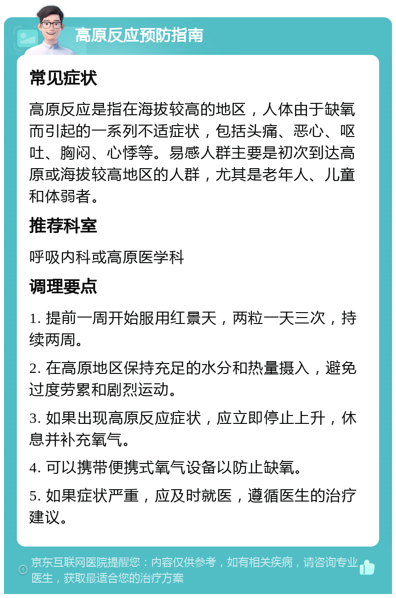 高原反应预防指南 常见症状 高原反应是指在海拔较高的地区，人体由于缺氧而引起的一系列不适症状，包括头痛、恶心、呕吐、胸闷、心悸等。易感人群主要是初次到达高原或海拔较高地区的人群，尤其是老年人、儿童和体弱者。 推荐科室 呼吸内科或高原医学科 调理要点 1. 提前一周开始服用红景天，两粒一天三次，持续两周。 2. 在高原地区保持充足的水分和热量摄入，避免过度劳累和剧烈运动。 3. 如果出现高原反应症状，应立即停止上升，休息并补充氧气。 4. 可以携带便携式氧气设备以防止缺氧。 5. 如果症状严重，应及时就医，遵循医生的治疗建议。