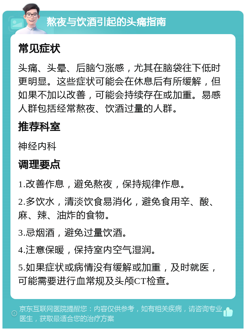 熬夜与饮酒引起的头痛指南 常见症状 头痛、头晕、后脑勺涨感，尤其在脑袋往下低时更明显。这些症状可能会在休息后有所缓解，但如果不加以改善，可能会持续存在或加重。易感人群包括经常熬夜、饮酒过量的人群。 推荐科室 神经内科 调理要点 1.改善作息，避免熬夜，保持规律作息。 2.多饮水，清淡饮食易消化，避免食用辛、酸、麻、辣、油炸的食物。 3.忌烟酒，避免过量饮酒。 4.注意保暖，保持室内空气湿润。 5.如果症状或病情没有缓解或加重，及时就医，可能需要进行血常规及头颅CT检查。