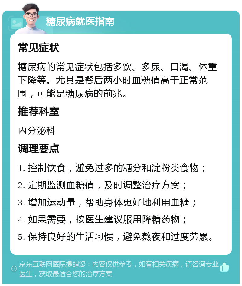 糖尿病就医指南 常见症状 糖尿病的常见症状包括多饮、多尿、口渴、体重下降等。尤其是餐后两小时血糖值高于正常范围，可能是糖尿病的前兆。 推荐科室 内分泌科 调理要点 1. 控制饮食，避免过多的糖分和淀粉类食物； 2. 定期监测血糖值，及时调整治疗方案； 3. 增加运动量，帮助身体更好地利用血糖； 4. 如果需要，按医生建议服用降糖药物； 5. 保持良好的生活习惯，避免熬夜和过度劳累。