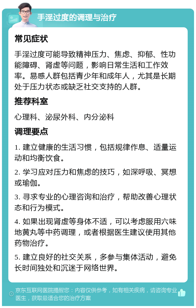 手淫过度的调理与治疗 常见症状 手淫过度可能导致精神压力、焦虑、抑郁、性功能障碍、肾虚等问题，影响日常生活和工作效率。易感人群包括青少年和成年人，尤其是长期处于压力状态或缺乏社交支持的人群。 推荐科室 心理科、泌尿外科、内分泌科 调理要点 1. 建立健康的生活习惯，包括规律作息、适量运动和均衡饮食。 2. 学习应对压力和焦虑的技巧，如深呼吸、冥想或瑜伽。 3. 寻求专业的心理咨询和治疗，帮助改善心理状态和行为模式。 4. 如果出现肾虚等身体不适，可以考虑服用六味地黄丸等中药调理，或者根据医生建议使用其他药物治疗。 5. 建立良好的社交关系，多参与集体活动，避免长时间独处和沉迷于网络世界。