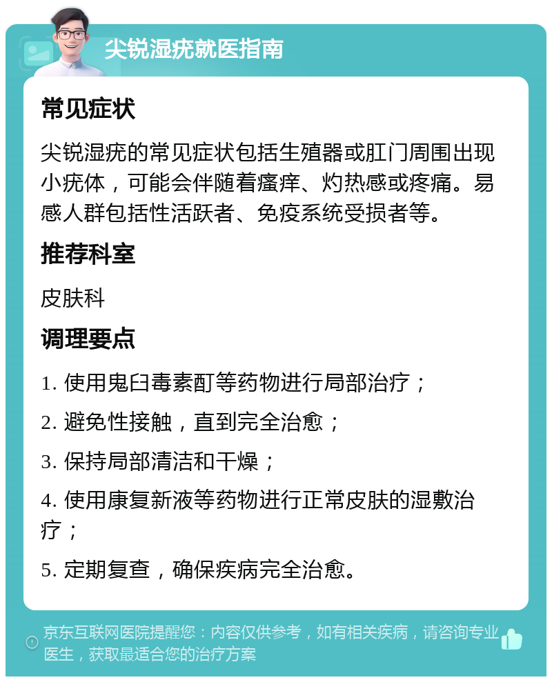 尖锐湿疣就医指南 常见症状 尖锐湿疣的常见症状包括生殖器或肛门周围出现小疣体，可能会伴随着瘙痒、灼热感或疼痛。易感人群包括性活跃者、免疫系统受损者等。 推荐科室 皮肤科 调理要点 1. 使用鬼臼毒素酊等药物进行局部治疗； 2. 避免性接触，直到完全治愈； 3. 保持局部清洁和干燥； 4. 使用康复新液等药物进行正常皮肤的湿敷治疗； 5. 定期复查，确保疾病完全治愈。