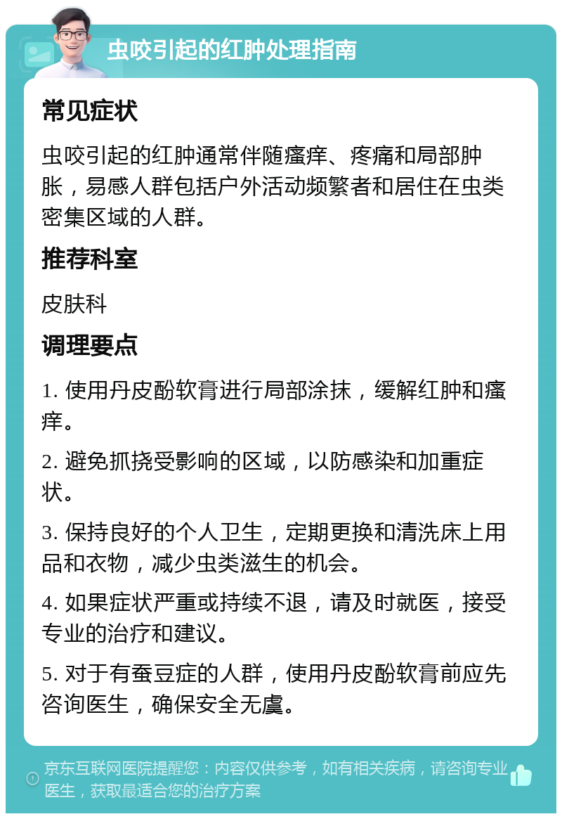 虫咬引起的红肿处理指南 常见症状 虫咬引起的红肿通常伴随瘙痒、疼痛和局部肿胀，易感人群包括户外活动频繁者和居住在虫类密集区域的人群。 推荐科室 皮肤科 调理要点 1. 使用丹皮酚软膏进行局部涂抹，缓解红肿和瘙痒。 2. 避免抓挠受影响的区域，以防感染和加重症状。 3. 保持良好的个人卫生，定期更换和清洗床上用品和衣物，减少虫类滋生的机会。 4. 如果症状严重或持续不退，请及时就医，接受专业的治疗和建议。 5. 对于有蚕豆症的人群，使用丹皮酚软膏前应先咨询医生，确保安全无虞。