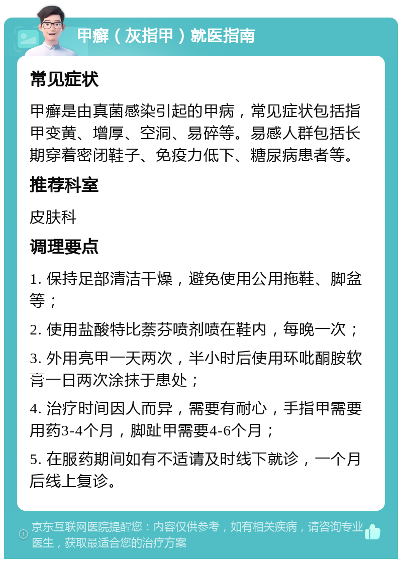 甲癣（灰指甲）就医指南 常见症状 甲癣是由真菌感染引起的甲病，常见症状包括指甲变黄、增厚、空洞、易碎等。易感人群包括长期穿着密闭鞋子、免疫力低下、糖尿病患者等。 推荐科室 皮肤科 调理要点 1. 保持足部清洁干燥，避免使用公用拖鞋、脚盆等； 2. 使用盐酸特比萘芬喷剂喷在鞋内，每晚一次； 3. 外用亮甲一天两次，半小时后使用环吡酮胺软膏一日两次涂抹于患处； 4. 治疗时间因人而异，需要有耐心，手指甲需要用药3-4个月，脚趾甲需要4-6个月； 5. 在服药期间如有不适请及时线下就诊，一个月后线上复诊。