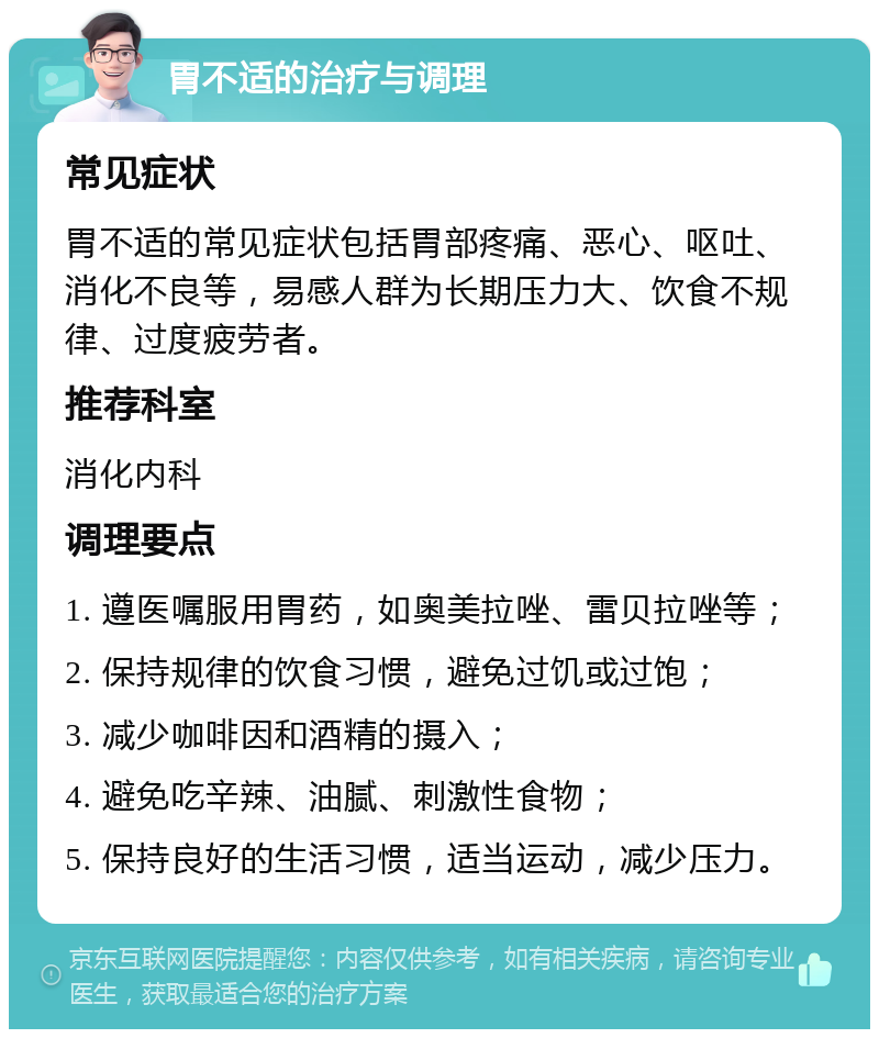 胃不适的治疗与调理 常见症状 胃不适的常见症状包括胃部疼痛、恶心、呕吐、消化不良等，易感人群为长期压力大、饮食不规律、过度疲劳者。 推荐科室 消化内科 调理要点 1. 遵医嘱服用胃药，如奥美拉唑、雷贝拉唑等； 2. 保持规律的饮食习惯，避免过饥或过饱； 3. 减少咖啡因和酒精的摄入； 4. 避免吃辛辣、油腻、刺激性食物； 5. 保持良好的生活习惯，适当运动，减少压力。