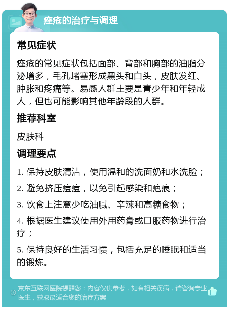 痤疮的治疗与调理 常见症状 痤疮的常见症状包括面部、背部和胸部的油脂分泌增多，毛孔堵塞形成黑头和白头，皮肤发红、肿胀和疼痛等。易感人群主要是青少年和年轻成人，但也可能影响其他年龄段的人群。 推荐科室 皮肤科 调理要点 1. 保持皮肤清洁，使用温和的洗面奶和水洗脸； 2. 避免挤压痘痘，以免引起感染和疤痕； 3. 饮食上注意少吃油腻、辛辣和高糖食物； 4. 根据医生建议使用外用药膏或口服药物进行治疗； 5. 保持良好的生活习惯，包括充足的睡眠和适当的锻炼。