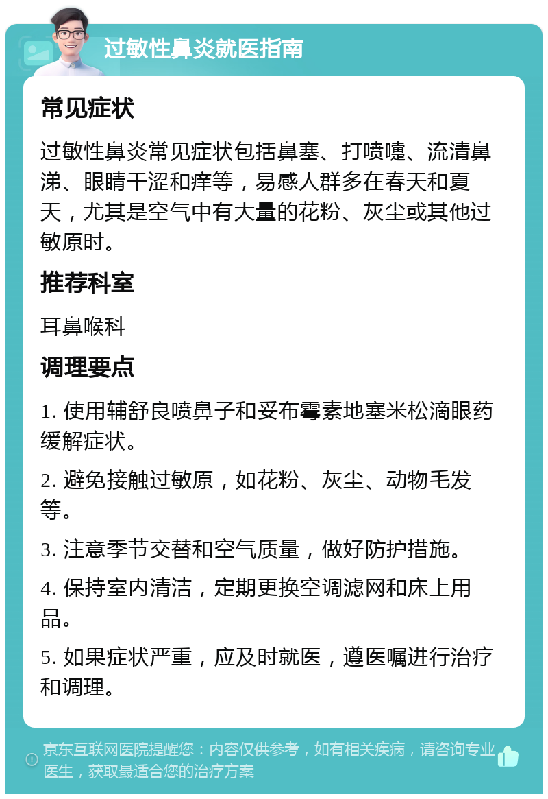 过敏性鼻炎就医指南 常见症状 过敏性鼻炎常见症状包括鼻塞、打喷嚏、流清鼻涕、眼睛干涩和痒等，易感人群多在春天和夏天，尤其是空气中有大量的花粉、灰尘或其他过敏原时。 推荐科室 耳鼻喉科 调理要点 1. 使用辅舒良喷鼻子和妥布霉素地塞米松滴眼药缓解症状。 2. 避免接触过敏原，如花粉、灰尘、动物毛发等。 3. 注意季节交替和空气质量，做好防护措施。 4. 保持室内清洁，定期更换空调滤网和床上用品。 5. 如果症状严重，应及时就医，遵医嘱进行治疗和调理。