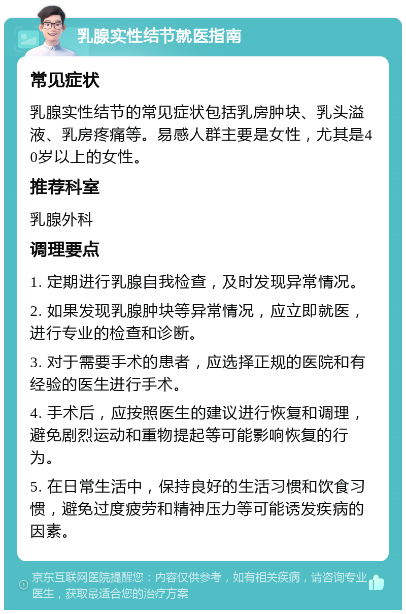 乳腺实性结节就医指南 常见症状 乳腺实性结节的常见症状包括乳房肿块、乳头溢液、乳房疼痛等。易感人群主要是女性，尤其是40岁以上的女性。 推荐科室 乳腺外科 调理要点 1. 定期进行乳腺自我检查，及时发现异常情况。 2. 如果发现乳腺肿块等异常情况，应立即就医，进行专业的检查和诊断。 3. 对于需要手术的患者，应选择正规的医院和有经验的医生进行手术。 4. 手术后，应按照医生的建议进行恢复和调理，避免剧烈运动和重物提起等可能影响恢复的行为。 5. 在日常生活中，保持良好的生活习惯和饮食习惯，避免过度疲劳和精神压力等可能诱发疾病的因素。