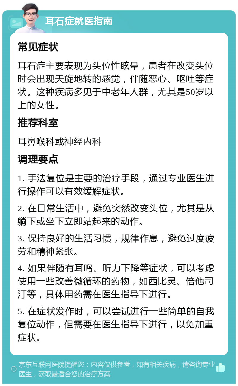 耳石症就医指南 常见症状 耳石症主要表现为头位性眩晕，患者在改变头位时会出现天旋地转的感觉，伴随恶心、呕吐等症状。这种疾病多见于中老年人群，尤其是50岁以上的女性。 推荐科室 耳鼻喉科或神经内科 调理要点 1. 手法复位是主要的治疗手段，通过专业医生进行操作可以有效缓解症状。 2. 在日常生活中，避免突然改变头位，尤其是从躺下或坐下立即站起来的动作。 3. 保持良好的生活习惯，规律作息，避免过度疲劳和精神紧张。 4. 如果伴随有耳鸣、听力下降等症状，可以考虑使用一些改善微循环的药物，如西比灵、倍他司汀等，具体用药需在医生指导下进行。 5. 在症状发作时，可以尝试进行一些简单的自我复位动作，但需要在医生指导下进行，以免加重症状。