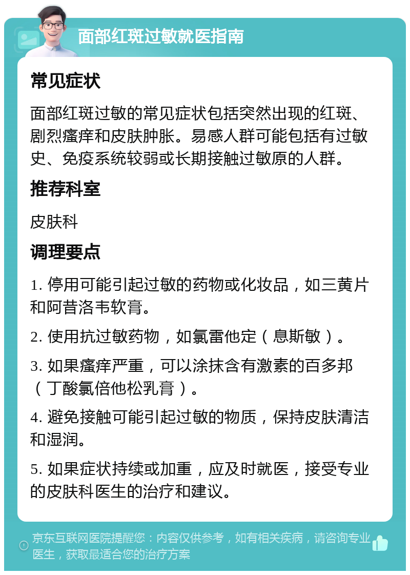 面部红斑过敏就医指南 常见症状 面部红斑过敏的常见症状包括突然出现的红斑、剧烈瘙痒和皮肤肿胀。易感人群可能包括有过敏史、免疫系统较弱或长期接触过敏原的人群。 推荐科室 皮肤科 调理要点 1. 停用可能引起过敏的药物或化妆品，如三黄片和阿昔洛韦软膏。 2. 使用抗过敏药物，如氯雷他定（息斯敏）。 3. 如果瘙痒严重，可以涂抹含有激素的百多邦（丁酸氯倍他松乳膏）。 4. 避免接触可能引起过敏的物质，保持皮肤清洁和湿润。 5. 如果症状持续或加重，应及时就医，接受专业的皮肤科医生的治疗和建议。