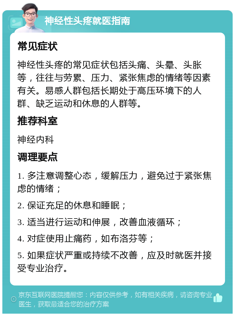 神经性头疼就医指南 常见症状 神经性头疼的常见症状包括头痛、头晕、头胀等，往往与劳累、压力、紧张焦虑的情绪等因素有关。易感人群包括长期处于高压环境下的人群、缺乏运动和休息的人群等。 推荐科室 神经内科 调理要点 1. 多注意调整心态，缓解压力，避免过于紧张焦虑的情绪； 2. 保证充足的休息和睡眠； 3. 适当进行运动和伸展，改善血液循环； 4. 对症使用止痛药，如布洛芬等； 5. 如果症状严重或持续不改善，应及时就医并接受专业治疗。