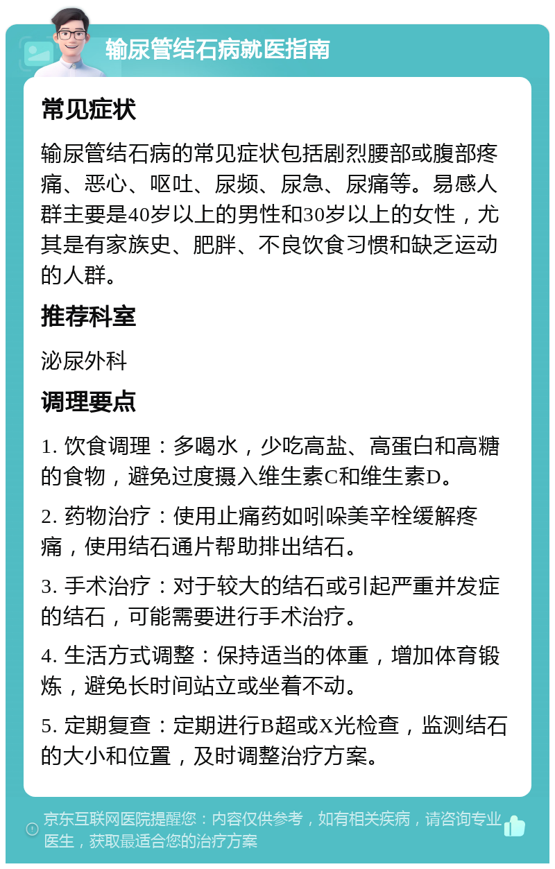 输尿管结石病就医指南 常见症状 输尿管结石病的常见症状包括剧烈腰部或腹部疼痛、恶心、呕吐、尿频、尿急、尿痛等。易感人群主要是40岁以上的男性和30岁以上的女性，尤其是有家族史、肥胖、不良饮食习惯和缺乏运动的人群。 推荐科室 泌尿外科 调理要点 1. 饮食调理：多喝水，少吃高盐、高蛋白和高糖的食物，避免过度摄入维生素C和维生素D。 2. 药物治疗：使用止痛药如吲哚美辛栓缓解疼痛，使用结石通片帮助排出结石。 3. 手术治疗：对于较大的结石或引起严重并发症的结石，可能需要进行手术治疗。 4. 生活方式调整：保持适当的体重，增加体育锻炼，避免长时间站立或坐着不动。 5. 定期复查：定期进行B超或X光检查，监测结石的大小和位置，及时调整治疗方案。