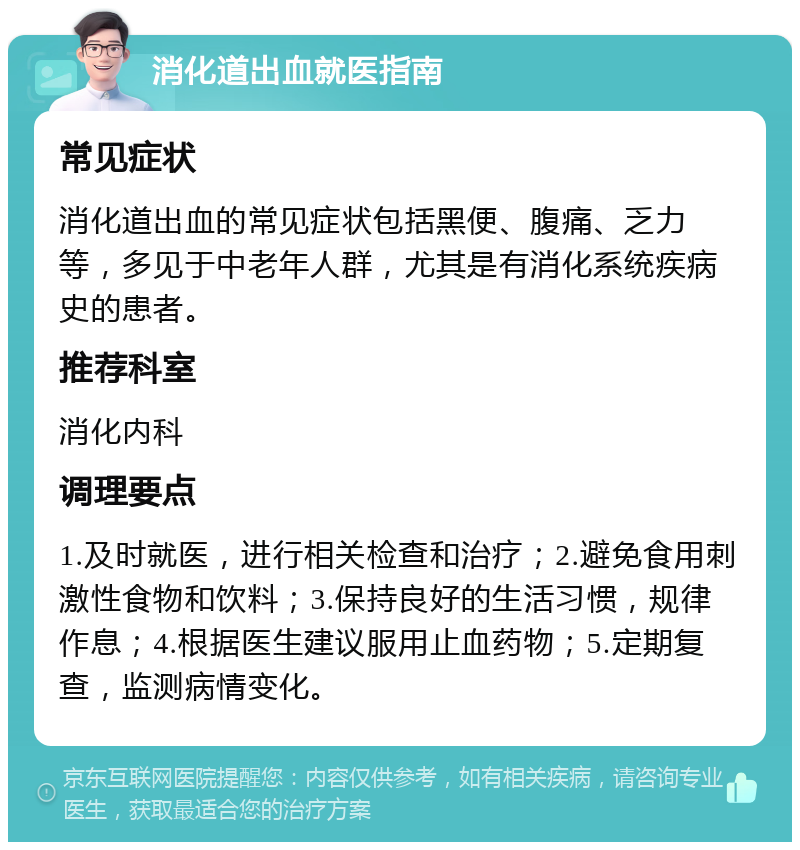 消化道出血就医指南 常见症状 消化道出血的常见症状包括黑便、腹痛、乏力等，多见于中老年人群，尤其是有消化系统疾病史的患者。 推荐科室 消化内科 调理要点 1.及时就医，进行相关检查和治疗；2.避免食用刺激性食物和饮料；3.保持良好的生活习惯，规律作息；4.根据医生建议服用止血药物；5.定期复查，监测病情变化。