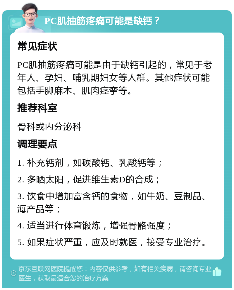 PC肌抽筋疼痛可能是缺钙？ 常见症状 PC肌抽筋疼痛可能是由于缺钙引起的，常见于老年人、孕妇、哺乳期妇女等人群。其他症状可能包括手脚麻木、肌肉痉挛等。 推荐科室 骨科或内分泌科 调理要点 1. 补充钙剂，如碳酸钙、乳酸钙等； 2. 多晒太阳，促进维生素D的合成； 3. 饮食中增加富含钙的食物，如牛奶、豆制品、海产品等； 4. 适当进行体育锻炼，增强骨骼强度； 5. 如果症状严重，应及时就医，接受专业治疗。