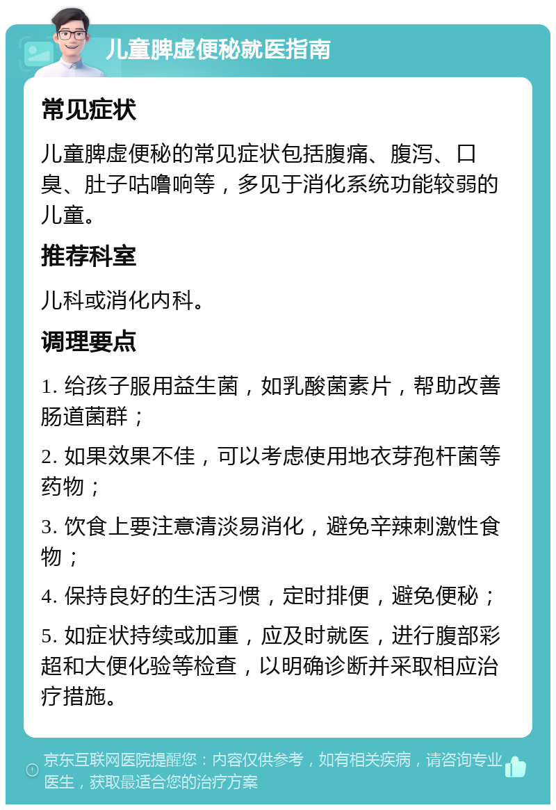 儿童脾虚便秘就医指南 常见症状 儿童脾虚便秘的常见症状包括腹痛、腹泻、口臭、肚子咕噜响等，多见于消化系统功能较弱的儿童。 推荐科室 儿科或消化内科。 调理要点 1. 给孩子服用益生菌，如乳酸菌素片，帮助改善肠道菌群； 2. 如果效果不佳，可以考虑使用地衣芽孢杆菌等药物； 3. 饮食上要注意清淡易消化，避免辛辣刺激性食物； 4. 保持良好的生活习惯，定时排便，避免便秘； 5. 如症状持续或加重，应及时就医，进行腹部彩超和大便化验等检查，以明确诊断并采取相应治疗措施。