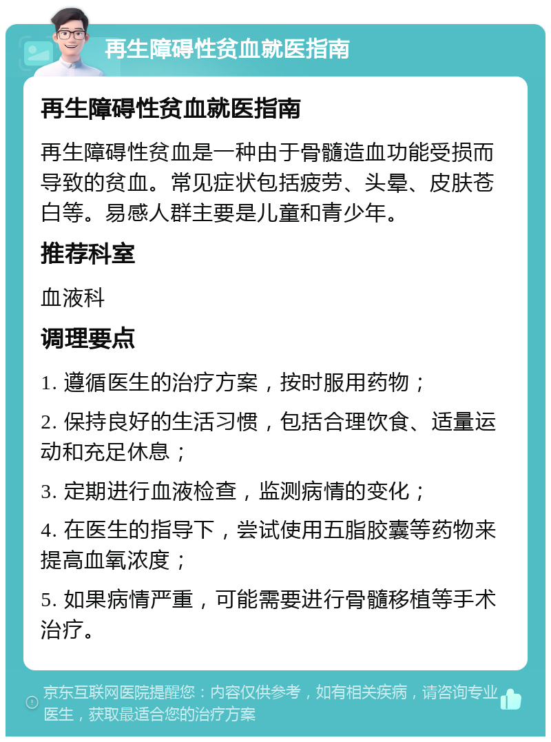 再生障碍性贫血就医指南 再生障碍性贫血就医指南 再生障碍性贫血是一种由于骨髓造血功能受损而导致的贫血。常见症状包括疲劳、头晕、皮肤苍白等。易感人群主要是儿童和青少年。 推荐科室 血液科 调理要点 1. 遵循医生的治疗方案，按时服用药物； 2. 保持良好的生活习惯，包括合理饮食、适量运动和充足休息； 3. 定期进行血液检查，监测病情的变化； 4. 在医生的指导下，尝试使用五脂胶囊等药物来提高血氧浓度； 5. 如果病情严重，可能需要进行骨髓移植等手术治疗。