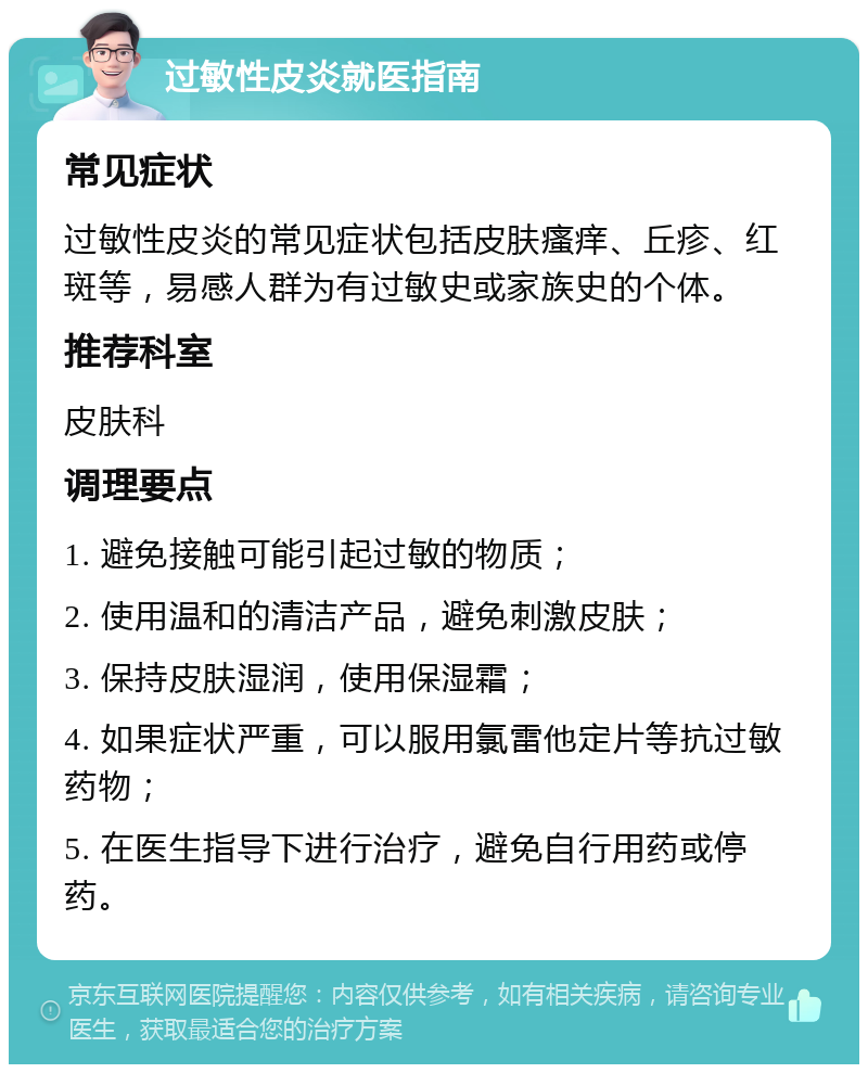 过敏性皮炎就医指南 常见症状 过敏性皮炎的常见症状包括皮肤瘙痒、丘疹、红斑等，易感人群为有过敏史或家族史的个体。 推荐科室 皮肤科 调理要点 1. 避免接触可能引起过敏的物质； 2. 使用温和的清洁产品，避免刺激皮肤； 3. 保持皮肤湿润，使用保湿霜； 4. 如果症状严重，可以服用氯雷他定片等抗过敏药物； 5. 在医生指导下进行治疗，避免自行用药或停药。