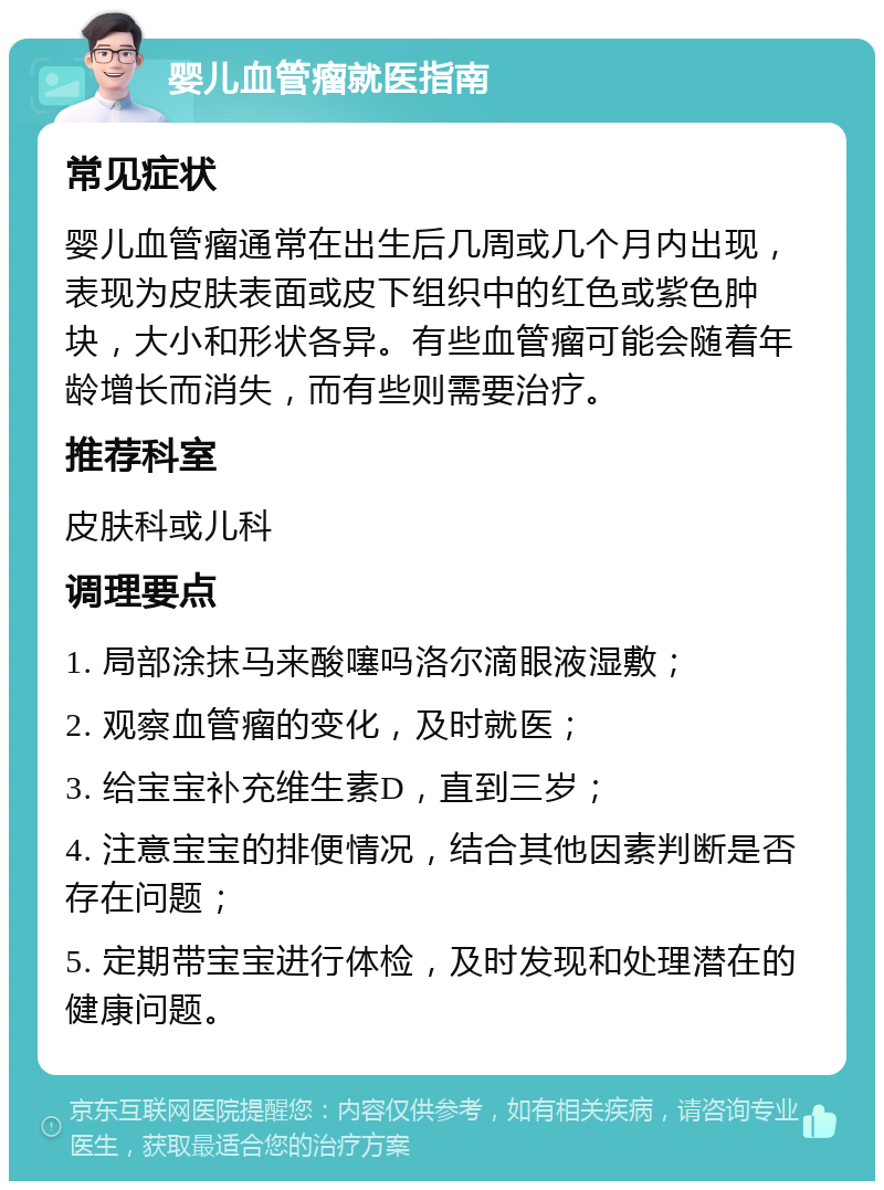 婴儿血管瘤就医指南 常见症状 婴儿血管瘤通常在出生后几周或几个月内出现，表现为皮肤表面或皮下组织中的红色或紫色肿块，大小和形状各异。有些血管瘤可能会随着年龄增长而消失，而有些则需要治疗。 推荐科室 皮肤科或儿科 调理要点 1. 局部涂抹马来酸噻吗洛尔滴眼液湿敷； 2. 观察血管瘤的变化，及时就医； 3. 给宝宝补充维生素D，直到三岁； 4. 注意宝宝的排便情况，结合其他因素判断是否存在问题； 5. 定期带宝宝进行体检，及时发现和处理潜在的健康问题。