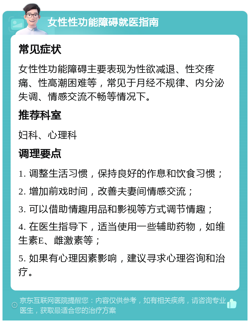 女性性功能障碍就医指南 常见症状 女性性功能障碍主要表现为性欲减退、性交疼痛、性高潮困难等，常见于月经不规律、内分泌失调、情感交流不畅等情况下。 推荐科室 妇科、心理科 调理要点 1. 调整生活习惯，保持良好的作息和饮食习惯； 2. 增加前戏时间，改善夫妻间情感交流； 3. 可以借助情趣用品和影视等方式调节情趣； 4. 在医生指导下，适当使用一些辅助药物，如维生素E、雌激素等； 5. 如果有心理因素影响，建议寻求心理咨询和治疗。