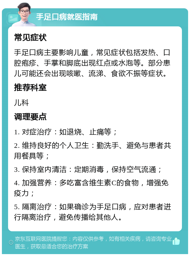 手足口病就医指南 常见症状 手足口病主要影响儿童，常见症状包括发热、口腔疱疹、手掌和脚底出现红点或水泡等。部分患儿可能还会出现咳嗽、流涕、食欲不振等症状。 推荐科室 儿科 调理要点 1. 对症治疗：如退烧、止痛等； 2. 维持良好的个人卫生：勤洗手、避免与患者共用餐具等； 3. 保持室内清洁：定期消毒，保持空气流通； 4. 加强营养：多吃富含维生素C的食物，增强免疫力； 5. 隔离治疗：如果确诊为手足口病，应对患者进行隔离治疗，避免传播给其他人。