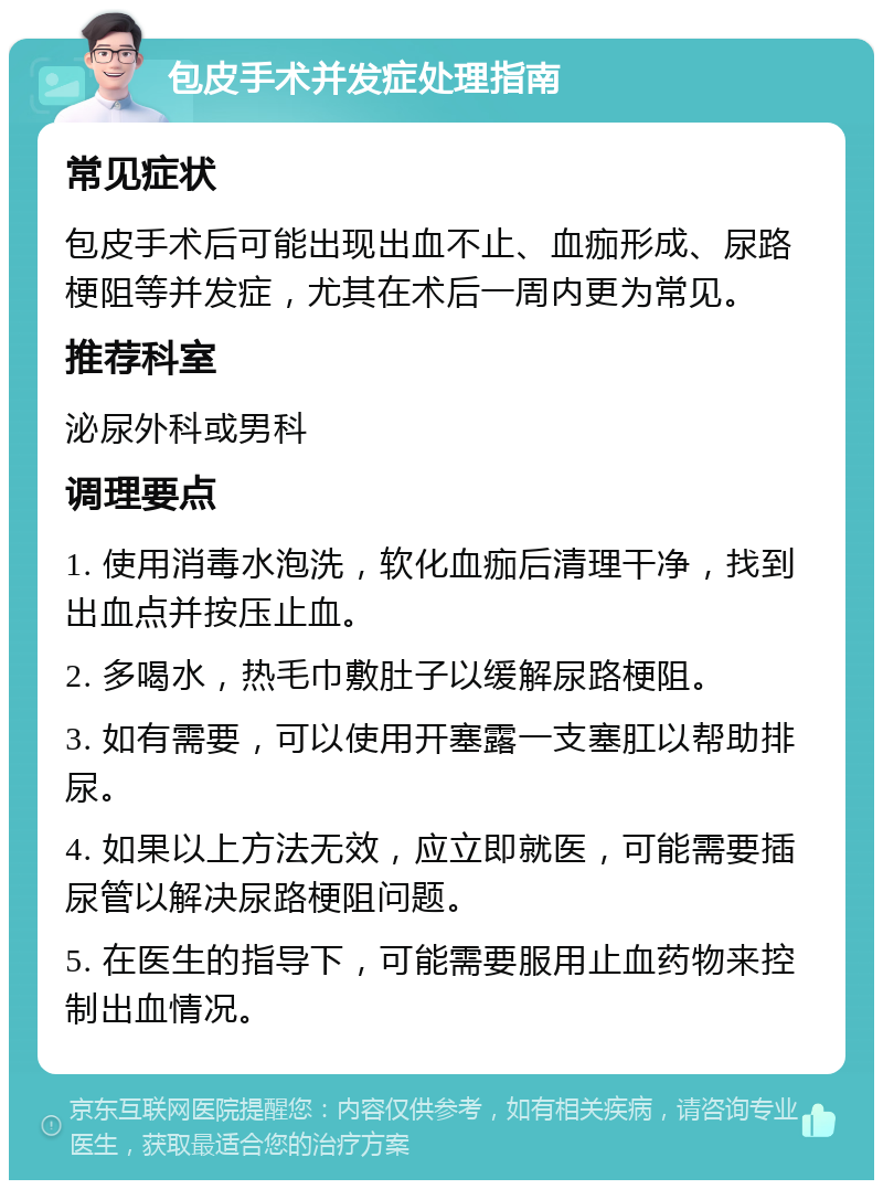 包皮手术并发症处理指南 常见症状 包皮手术后可能出现出血不止、血痂形成、尿路梗阻等并发症，尤其在术后一周内更为常见。 推荐科室 泌尿外科或男科 调理要点 1. 使用消毒水泡洗，软化血痂后清理干净，找到出血点并按压止血。 2. 多喝水，热毛巾敷肚子以缓解尿路梗阻。 3. 如有需要，可以使用开塞露一支塞肛以帮助排尿。 4. 如果以上方法无效，应立即就医，可能需要插尿管以解决尿路梗阻问题。 5. 在医生的指导下，可能需要服用止血药物来控制出血情况。