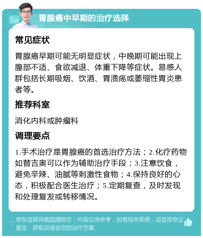 胃腺癌中早期的治疗选择 常见症状 胃腺癌早期可能无明显症状，中晚期可能出现上腹部不适、食欲减退、体重下降等症状。易感人群包括长期吸烟、饮酒、胃溃疡或萎缩性胃炎患者等。 推荐科室 消化内科或肿瘤科 调理要点 1.手术治疗是胃腺癌的首选治疗方法；2.化疗药物如替吉奥可以作为辅助治疗手段；3.注意饮食，避免辛辣、油腻等刺激性食物；4.保持良好的心态，积极配合医生治疗；5.定期复查，及时发现和处理复发或转移情况。