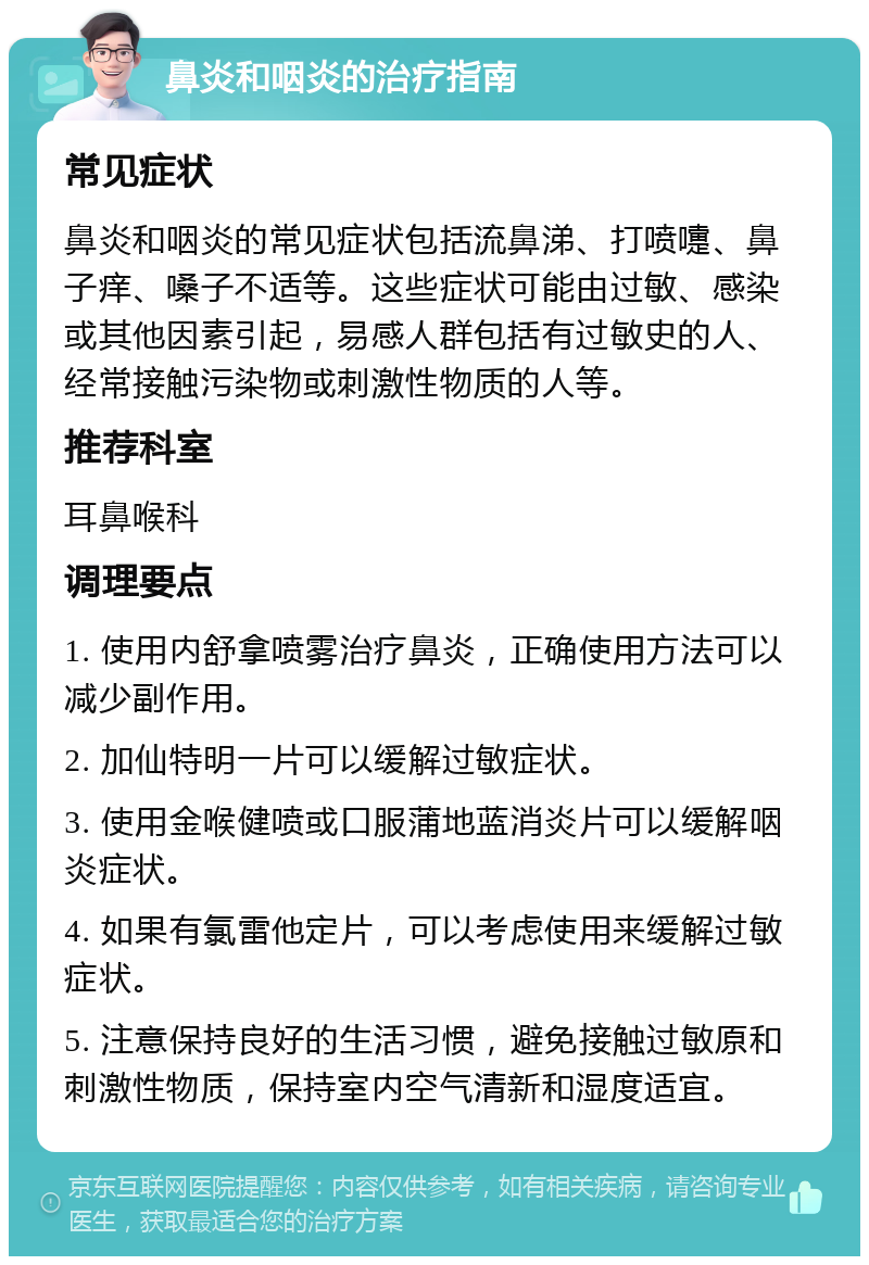 鼻炎和咽炎的治疗指南 常见症状 鼻炎和咽炎的常见症状包括流鼻涕、打喷嚏、鼻子痒、嗓子不适等。这些症状可能由过敏、感染或其他因素引起，易感人群包括有过敏史的人、经常接触污染物或刺激性物质的人等。 推荐科室 耳鼻喉科 调理要点 1. 使用内舒拿喷雾治疗鼻炎，正确使用方法可以减少副作用。 2. 加仙特明一片可以缓解过敏症状。 3. 使用金喉健喷或口服蒲地蓝消炎片可以缓解咽炎症状。 4. 如果有氯雷他定片，可以考虑使用来缓解过敏症状。 5. 注意保持良好的生活习惯，避免接触过敏原和刺激性物质，保持室内空气清新和湿度适宜。