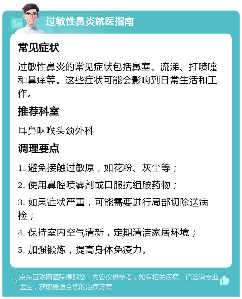 过敏性鼻炎就医指南 常见症状 过敏性鼻炎的常见症状包括鼻塞、流涕、打喷嚏和鼻痒等。这些症状可能会影响到日常生活和工作。 推荐科室 耳鼻咽喉头颈外科 调理要点 1. 避免接触过敏原，如花粉、灰尘等； 2. 使用鼻腔喷雾剂或口服抗组胺药物； 3. 如果症状严重，可能需要进行局部切除送病检； 4. 保持室内空气清新，定期清洁家居环境； 5. 加强锻炼，提高身体免疫力。