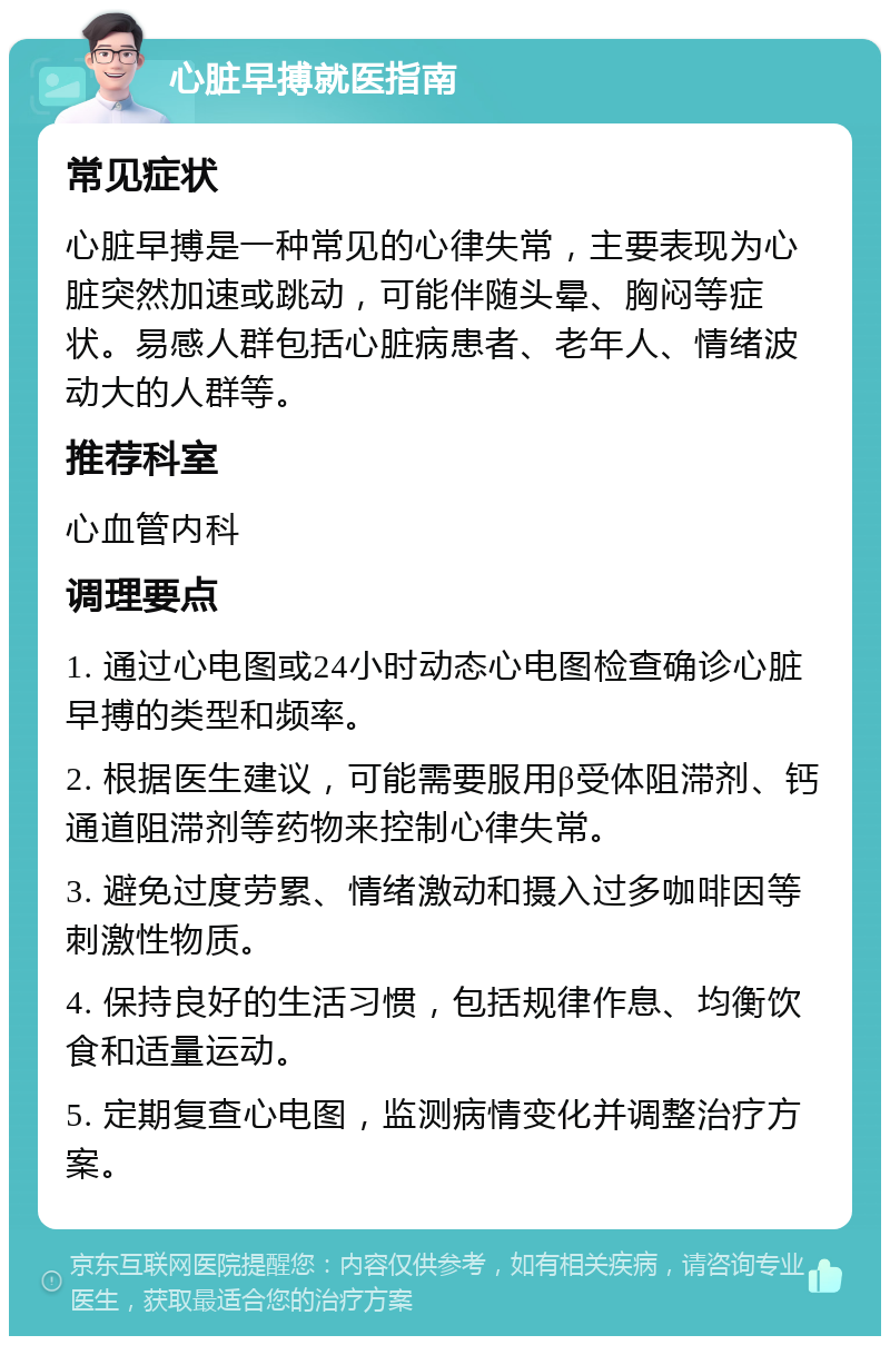 心脏早搏就医指南 常见症状 心脏早搏是一种常见的心律失常，主要表现为心脏突然加速或跳动，可能伴随头晕、胸闷等症状。易感人群包括心脏病患者、老年人、情绪波动大的人群等。 推荐科室 心血管内科 调理要点 1. 通过心电图或24小时动态心电图检查确诊心脏早搏的类型和频率。 2. 根据医生建议，可能需要服用β受体阻滞剂、钙通道阻滞剂等药物来控制心律失常。 3. 避免过度劳累、情绪激动和摄入过多咖啡因等刺激性物质。 4. 保持良好的生活习惯，包括规律作息、均衡饮食和适量运动。 5. 定期复查心电图，监测病情变化并调整治疗方案。