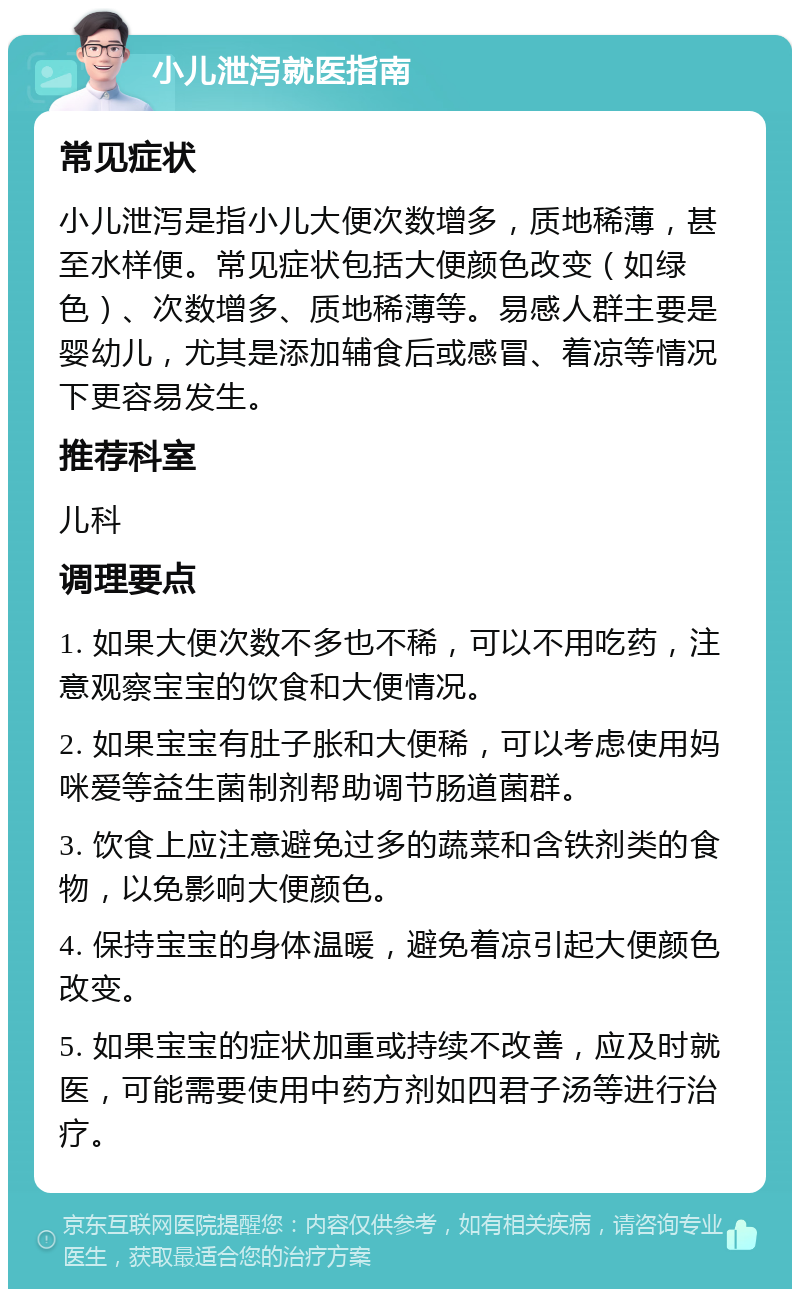 小儿泄泻就医指南 常见症状 小儿泄泻是指小儿大便次数增多，质地稀薄，甚至水样便。常见症状包括大便颜色改变（如绿色）、次数增多、质地稀薄等。易感人群主要是婴幼儿，尤其是添加辅食后或感冒、着凉等情况下更容易发生。 推荐科室 儿科 调理要点 1. 如果大便次数不多也不稀，可以不用吃药，注意观察宝宝的饮食和大便情况。 2. 如果宝宝有肚子胀和大便稀，可以考虑使用妈咪爱等益生菌制剂帮助调节肠道菌群。 3. 饮食上应注意避免过多的蔬菜和含铁剂类的食物，以免影响大便颜色。 4. 保持宝宝的身体温暖，避免着凉引起大便颜色改变。 5. 如果宝宝的症状加重或持续不改善，应及时就医，可能需要使用中药方剂如四君子汤等进行治疗。