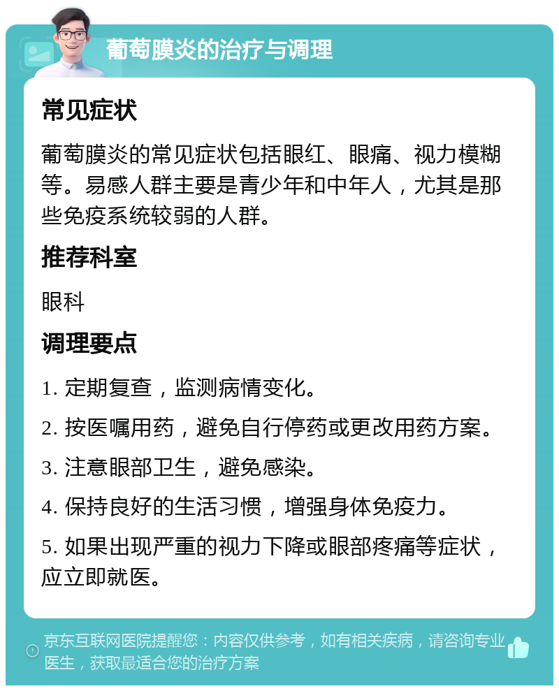 葡萄膜炎的治疗与调理 常见症状 葡萄膜炎的常见症状包括眼红、眼痛、视力模糊等。易感人群主要是青少年和中年人，尤其是那些免疫系统较弱的人群。 推荐科室 眼科 调理要点 1. 定期复查，监测病情变化。 2. 按医嘱用药，避免自行停药或更改用药方案。 3. 注意眼部卫生，避免感染。 4. 保持良好的生活习惯，增强身体免疫力。 5. 如果出现严重的视力下降或眼部疼痛等症状，应立即就医。