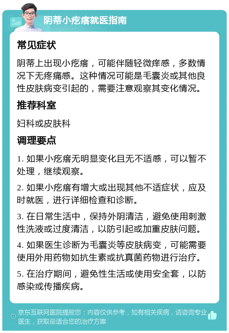 阴蒂小疙瘩就医指南 常见症状 阴蒂上出现小疙瘩，可能伴随轻微痒感，多数情况下无疼痛感。这种情况可能是毛囊炎或其他良性皮肤病变引起的，需要注意观察其变化情况。 推荐科室 妇科或皮肤科 调理要点 1. 如果小疙瘩无明显变化且无不适感，可以暂不处理，继续观察。 2. 如果小疙瘩有增大或出现其他不适症状，应及时就医，进行详细检查和诊断。 3. 在日常生活中，保持外阴清洁，避免使用刺激性洗液或过度清洁，以防引起或加重皮肤问题。 4. 如果医生诊断为毛囊炎等皮肤病变，可能需要使用外用药物如抗生素或抗真菌药物进行治疗。 5. 在治疗期间，避免性生活或使用安全套，以防感染或传播疾病。