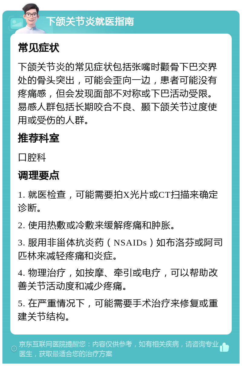 下颌关节炎就医指南 常见症状 下颌关节炎的常见症状包括张嘴时颧骨下巴交界处的骨头突出，可能会歪向一边，患者可能没有疼痛感，但会发现面部不对称或下巴活动受限。易感人群包括长期咬合不良、颞下颌关节过度使用或受伤的人群。 推荐科室 口腔科 调理要点 1. 就医检查，可能需要拍X光片或CT扫描来确定诊断。 2. 使用热敷或冷敷来缓解疼痛和肿胀。 3. 服用非甾体抗炎药（NSAIDs）如布洛芬或阿司匹林来减轻疼痛和炎症。 4. 物理治疗，如按摩、牵引或电疗，可以帮助改善关节活动度和减少疼痛。 5. 在严重情况下，可能需要手术治疗来修复或重建关节结构。