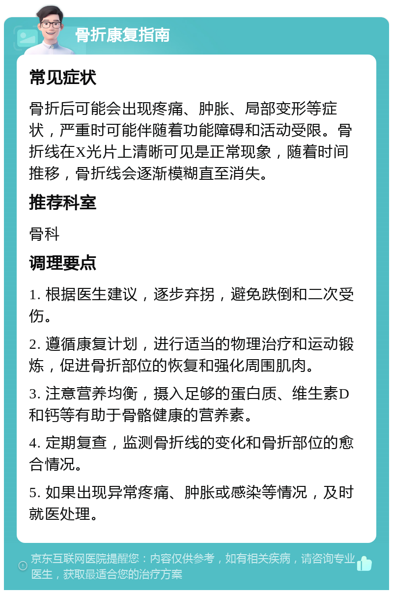 骨折康复指南 常见症状 骨折后可能会出现疼痛、肿胀、局部变形等症状，严重时可能伴随着功能障碍和活动受限。骨折线在X光片上清晰可见是正常现象，随着时间推移，骨折线会逐渐模糊直至消失。 推荐科室 骨科 调理要点 1. 根据医生建议，逐步弃拐，避免跌倒和二次受伤。 2. 遵循康复计划，进行适当的物理治疗和运动锻炼，促进骨折部位的恢复和强化周围肌肉。 3. 注意营养均衡，摄入足够的蛋白质、维生素D和钙等有助于骨骼健康的营养素。 4. 定期复查，监测骨折线的变化和骨折部位的愈合情况。 5. 如果出现异常疼痛、肿胀或感染等情况，及时就医处理。