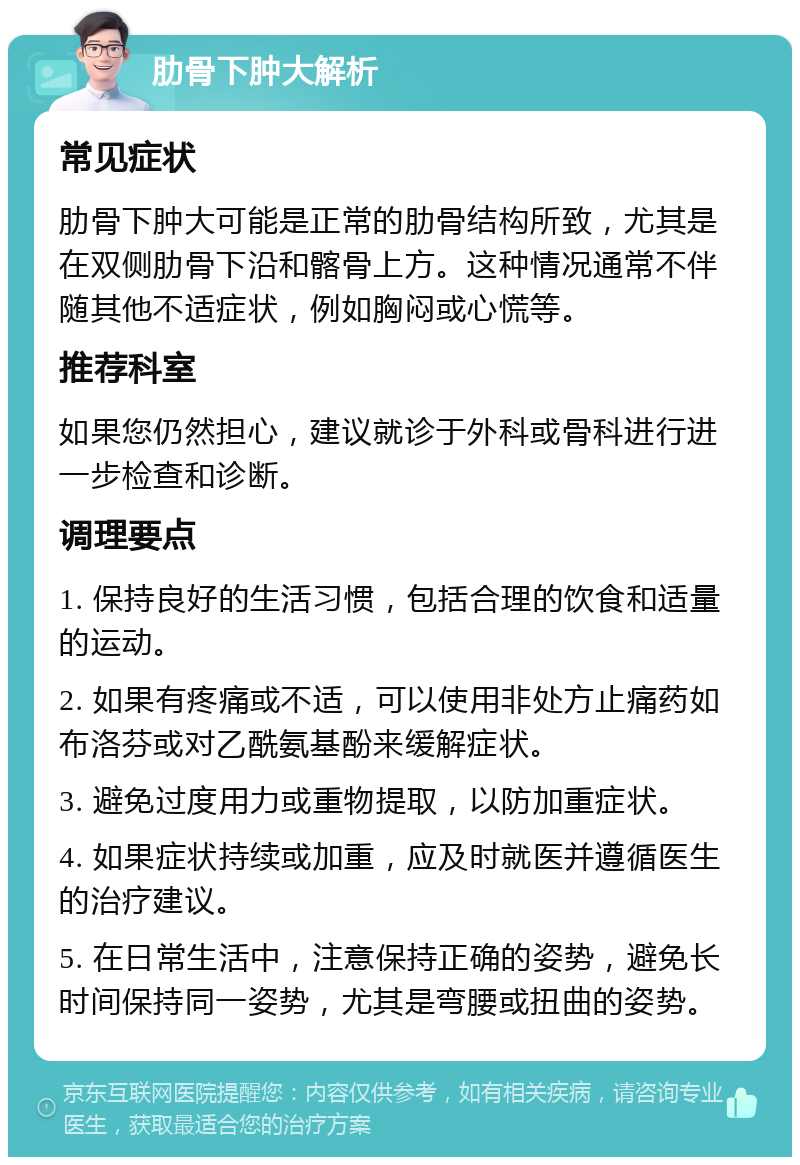 肋骨下肿大解析 常见症状 肋骨下肿大可能是正常的肋骨结构所致，尤其是在双侧肋骨下沿和髂骨上方。这种情况通常不伴随其他不适症状，例如胸闷或心慌等。 推荐科室 如果您仍然担心，建议就诊于外科或骨科进行进一步检查和诊断。 调理要点 1. 保持良好的生活习惯，包括合理的饮食和适量的运动。 2. 如果有疼痛或不适，可以使用非处方止痛药如布洛芬或对乙酰氨基酚来缓解症状。 3. 避免过度用力或重物提取，以防加重症状。 4. 如果症状持续或加重，应及时就医并遵循医生的治疗建议。 5. 在日常生活中，注意保持正确的姿势，避免长时间保持同一姿势，尤其是弯腰或扭曲的姿势。