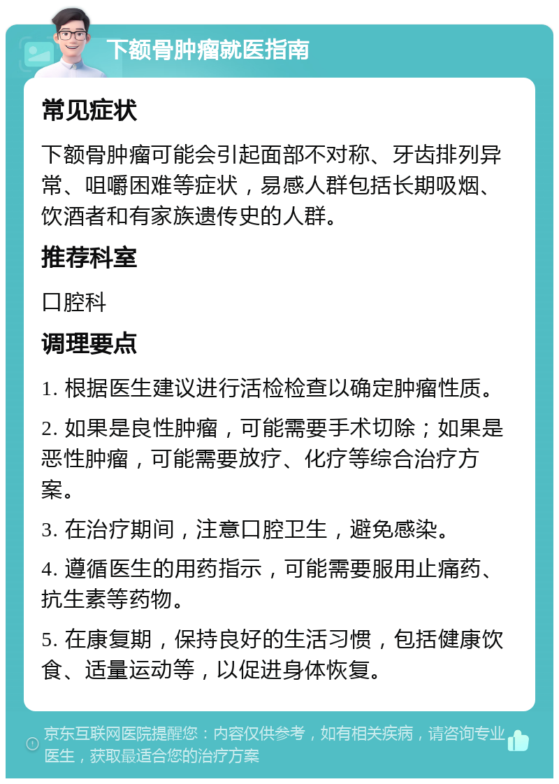 下额骨肿瘤就医指南 常见症状 下额骨肿瘤可能会引起面部不对称、牙齿排列异常、咀嚼困难等症状，易感人群包括长期吸烟、饮酒者和有家族遗传史的人群。 推荐科室 口腔科 调理要点 1. 根据医生建议进行活检检查以确定肿瘤性质。 2. 如果是良性肿瘤，可能需要手术切除；如果是恶性肿瘤，可能需要放疗、化疗等综合治疗方案。 3. 在治疗期间，注意口腔卫生，避免感染。 4. 遵循医生的用药指示，可能需要服用止痛药、抗生素等药物。 5. 在康复期，保持良好的生活习惯，包括健康饮食、适量运动等，以促进身体恢复。