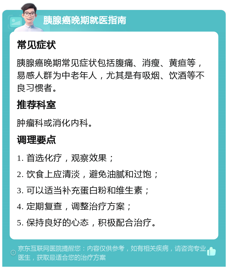 胰腺癌晚期就医指南 常见症状 胰腺癌晚期常见症状包括腹痛、消瘦、黄疸等，易感人群为中老年人，尤其是有吸烟、饮酒等不良习惯者。 推荐科室 肿瘤科或消化内科。 调理要点 1. 首选化疗，观察效果； 2. 饮食上应清淡，避免油腻和过饱； 3. 可以适当补充蛋白粉和维生素； 4. 定期复查，调整治疗方案； 5. 保持良好的心态，积极配合治疗。