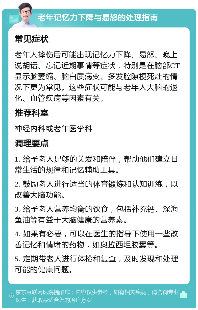 老年记忆力下降与易怒的处理指南 常见症状 老年人摔伤后可能出现记忆力下降、易怒、晚上说胡话、忘记近期事情等症状，特别是在脑部CT显示脑萎缩、脑白质病变、多发腔隙梗死灶的情况下更为常见。这些症状可能与老年人大脑的退化、血管疾病等因素有关。 推荐科室 神经内科或老年医学科 调理要点 1. 给予老人足够的关爱和陪伴，帮助他们建立日常生活的规律和记忆辅助工具。 2. 鼓励老人进行适当的体育锻炼和认知训练，以改善大脑功能。 3. 给予老人营养均衡的饮食，包括补充钙、深海鱼油等有益于大脑健康的营养素。 4. 如果有必要，可以在医生的指导下使用一些改善记忆和情绪的药物，如奥拉西坦胶囊等。 5. 定期带老人进行体检和复查，及时发现和处理可能的健康问题。