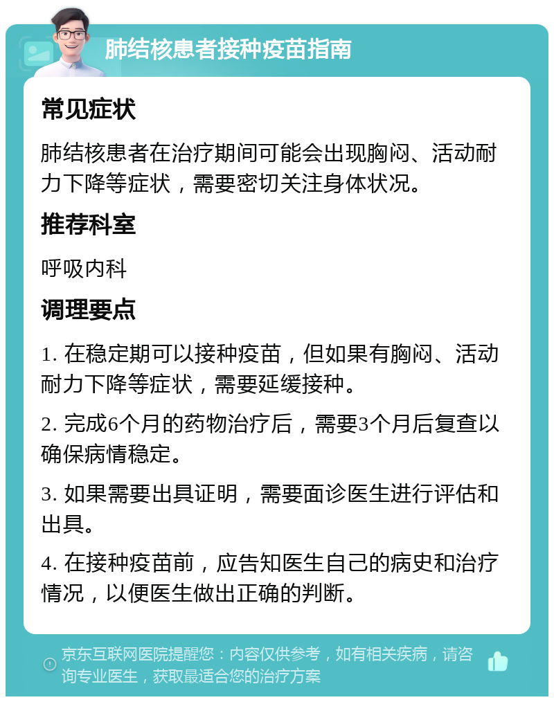 肺结核患者接种疫苗指南 常见症状 肺结核患者在治疗期间可能会出现胸闷、活动耐力下降等症状，需要密切关注身体状况。 推荐科室 呼吸内科 调理要点 1. 在稳定期可以接种疫苗，但如果有胸闷、活动耐力下降等症状，需要延缓接种。 2. 完成6个月的药物治疗后，需要3个月后复查以确保病情稳定。 3. 如果需要出具证明，需要面诊医生进行评估和出具。 4. 在接种疫苗前，应告知医生自己的病史和治疗情况，以便医生做出正确的判断。