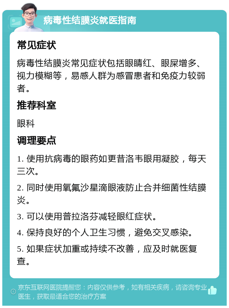 病毒性结膜炎就医指南 常见症状 病毒性结膜炎常见症状包括眼睛红、眼屎增多、视力模糊等，易感人群为感冒患者和免疫力较弱者。 推荐科室 眼科 调理要点 1. 使用抗病毒的眼药如更昔洛韦眼用凝胶，每天三次。 2. 同时使用氧氟沙星滴眼液防止合并细菌性结膜炎。 3. 可以使用普拉洛芬减轻眼红症状。 4. 保持良好的个人卫生习惯，避免交叉感染。 5. 如果症状加重或持续不改善，应及时就医复查。