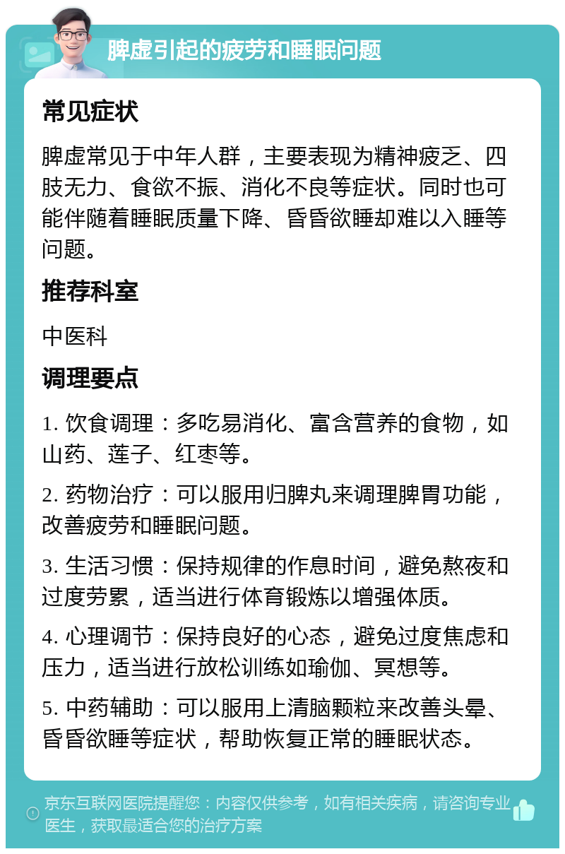 脾虚引起的疲劳和睡眠问题 常见症状 脾虚常见于中年人群，主要表现为精神疲乏、四肢无力、食欲不振、消化不良等症状。同时也可能伴随着睡眠质量下降、昏昏欲睡却难以入睡等问题。 推荐科室 中医科 调理要点 1. 饮食调理：多吃易消化、富含营养的食物，如山药、莲子、红枣等。 2. 药物治疗：可以服用归脾丸来调理脾胃功能，改善疲劳和睡眠问题。 3. 生活习惯：保持规律的作息时间，避免熬夜和过度劳累，适当进行体育锻炼以增强体质。 4. 心理调节：保持良好的心态，避免过度焦虑和压力，适当进行放松训练如瑜伽、冥想等。 5. 中药辅助：可以服用上清脑颗粒来改善头晕、昏昏欲睡等症状，帮助恢复正常的睡眠状态。