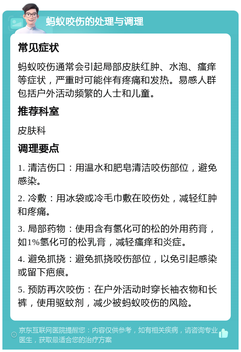 蚂蚁咬伤的处理与调理 常见症状 蚂蚁咬伤通常会引起局部皮肤红肿、水泡、瘙痒等症状，严重时可能伴有疼痛和发热。易感人群包括户外活动频繁的人士和儿童。 推荐科室 皮肤科 调理要点 1. 清洁伤口：用温水和肥皂清洁咬伤部位，避免感染。 2. 冷敷：用冰袋或冷毛巾敷在咬伤处，减轻红肿和疼痛。 3. 局部药物：使用含有氢化可的松的外用药膏，如1%氢化可的松乳膏，减轻瘙痒和炎症。 4. 避免抓挠：避免抓挠咬伤部位，以免引起感染或留下疤痕。 5. 预防再次咬伤：在户外活动时穿长袖衣物和长裤，使用驱蚊剂，减少被蚂蚁咬伤的风险。