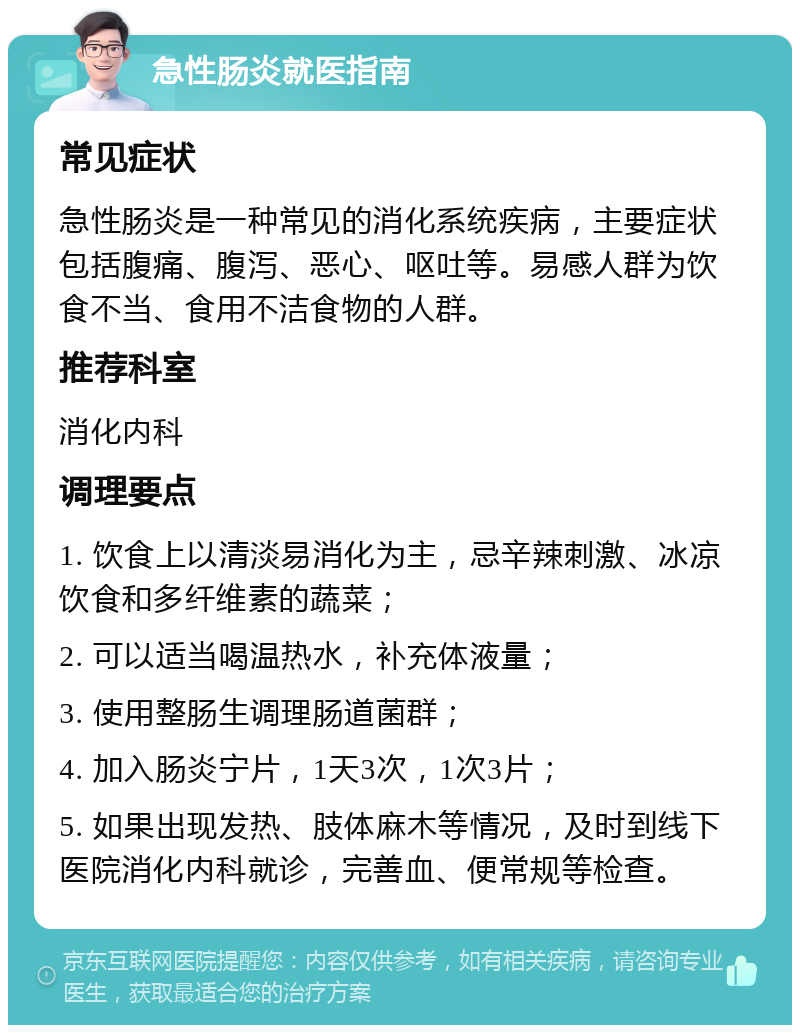 急性肠炎就医指南 常见症状 急性肠炎是一种常见的消化系统疾病，主要症状包括腹痛、腹泻、恶心、呕吐等。易感人群为饮食不当、食用不洁食物的人群。 推荐科室 消化内科 调理要点 1. 饮食上以清淡易消化为主，忌辛辣刺激、冰凉饮食和多纤维素的蔬菜； 2. 可以适当喝温热水，补充体液量； 3. 使用整肠生调理肠道菌群； 4. 加入肠炎宁片，1天3次，1次3片； 5. 如果出现发热、肢体麻木等情况，及时到线下医院消化内科就诊，完善血、便常规等检查。