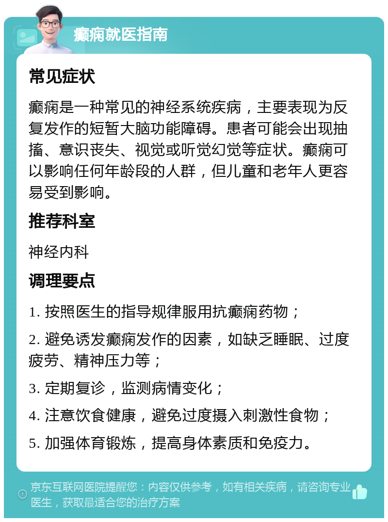 癫痫就医指南 常见症状 癫痫是一种常见的神经系统疾病，主要表现为反复发作的短暂大脑功能障碍。患者可能会出现抽搐、意识丧失、视觉或听觉幻觉等症状。癫痫可以影响任何年龄段的人群，但儿童和老年人更容易受到影响。 推荐科室 神经内科 调理要点 1. 按照医生的指导规律服用抗癫痫药物； 2. 避免诱发癫痫发作的因素，如缺乏睡眠、过度疲劳、精神压力等； 3. 定期复诊，监测病情变化； 4. 注意饮食健康，避免过度摄入刺激性食物； 5. 加强体育锻炼，提高身体素质和免疫力。