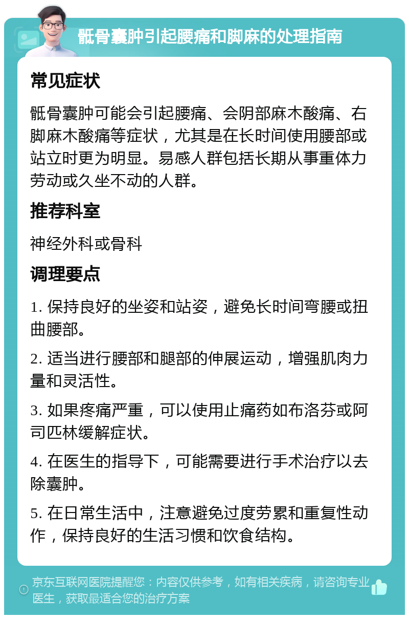 骶骨囊肿引起腰痛和脚麻的处理指南 常见症状 骶骨囊肿可能会引起腰痛、会阴部麻木酸痛、右脚麻木酸痛等症状，尤其是在长时间使用腰部或站立时更为明显。易感人群包括长期从事重体力劳动或久坐不动的人群。 推荐科室 神经外科或骨科 调理要点 1. 保持良好的坐姿和站姿，避免长时间弯腰或扭曲腰部。 2. 适当进行腰部和腿部的伸展运动，增强肌肉力量和灵活性。 3. 如果疼痛严重，可以使用止痛药如布洛芬或阿司匹林缓解症状。 4. 在医生的指导下，可能需要进行手术治疗以去除囊肿。 5. 在日常生活中，注意避免过度劳累和重复性动作，保持良好的生活习惯和饮食结构。